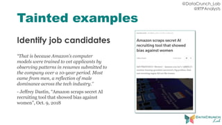 @DataCrunch_Lab
@RTPAnalysts
Tainted examples
Identify job candidates
“That is because Amazon’s computer
models were trained to vet applicants by
observing patterns in resumes submitted to
the company over a 10-year period. Most
came from men, a reflection of male
dominance across the tech industry.”
- Jeffrey Dastin, “Amazon scraps secret AI
recruiting tool that showed bias against
women”, Oct. 9, 2018
 