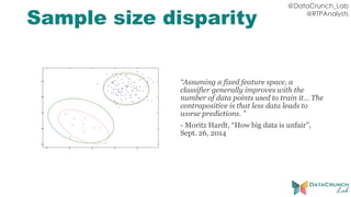 @DataCrunch_Lab
@RTPAnalysts
Sample size disparity
“Assuming a fixed feature space, a
classifier generally improves with the
number of data points used to train it… The
contrapositive is that less data leads to
worse predictions. ”
- Moritz Hardt, “How big data is unfair”,
Sept. 26, 2014
 