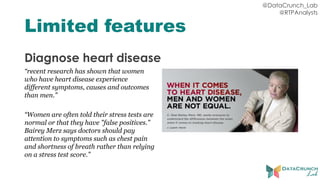 @DataCrunch_Lab
@RTPAnalysts
Limited features
Diagnose heart disease
“recent research has shown that women
who have heart disease experience
different symptoms, causes and outcomes
than men.”
“Women are often told their stress tests are
normal or that they have "false positives."
Bairey Merz says doctors should pay
attention to symptoms such as chest pain
and shortness of breath rather than relying
on a stress test score.”
 