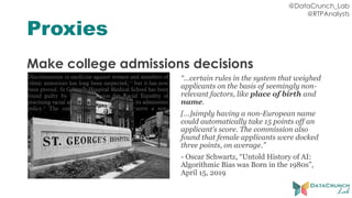 @DataCrunch_Lab
@RTPAnalysts
Proxies
Make college admissions decisions
“…certain rules in the system that weighed
applicants on the basis of seemingly non-
relevant factors, like place of birth and
name.
[…]simply having a non-European name
could automatically take 15 points off an
applicant’s score. The commission also
found that female applicants were docked
three points, on average.”
- Oscar Schwartz, “Untold History of AI:
Algorithmic Bias was Born in the 1980s”,
April 15, 2019
 