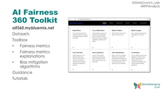 @DataCrunch_Lab
@RTPAnalysts
AI Fairness
360 Toolkit
aif360.mybluemix.net
Datasets
Toolbox
• Fairness metrics
• Fairness metrics
explanations
• Bias mitigation
algorithms
Guidance
Tutorials
 
