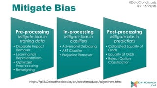@DataCrunch_Lab
@RTPAnalysts
Mitigate Bias
Pre-processing
Mitigate bias in
training data
• Disparate Impact
Remover
• Learning Fair
Representations
• Optimized
Preprocessing
• Reweighing
In-processing
Mitigate bias in
classifiers
• Adversarial Debiasing
• ART Classifier
• Prejudice Remover
Post-processing
Mitigate bias in
predictions
• Calibrated Equality of
Odds
• Equality of Odds
• Reject Option
Classification
https://aif360.readthedocs.io/en/latest/modules/algorithms.html
 