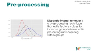 @DataCrunch_Lab
@RTPAnalysts
Pre-processing
Disparate impact remover is
a preprocessing technique
that edits feature values to
increase group fairness while
preserving rank-ordering
within groups
 