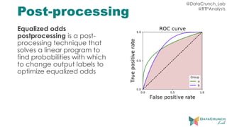 @DataCrunch_Lab
@RTPAnalysts
Post-processing
Equalized odds
postprocessing is a post-
processing technique that
solves a linear program to
find probabilities with which
to change output labels to
optimize equalized odds
 