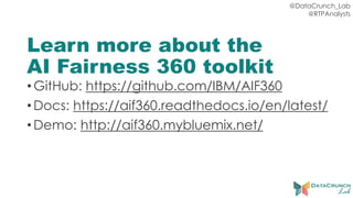 @DataCrunch_Lab
@RTPAnalysts
Learn more about the
AI Fairness 360 toolkit
•GitHub: https://github.com/IBM/AIF360
•Docs: https://aif360.readthedocs.io/en/latest/
•Demo: http://aif360.mybluemix.net/
 