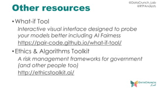 @DataCrunch_Lab
@RTPAnalysts
Other resources
•What-if Tool
Interactive visual interface designed to probe
your models better including AI Fairness
https://pair-code.github.io/what-if-tool/
•Ethics & Algorithms Toolkit
A risk management frameworks for government
(and other people too)
http://ethicstoolkit.ai/
 