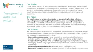 Our Profile
DataCrunch Lab, LLC is an IT professional services and technology development
organization providing customized solutions that leverage data science, machine
learning, and artificial intelligence. Our solutions transform data into value
resulting in increased operational efficiency, reduced costs, and improved
outcomes.
Our Focus
We create value by uncovering needs, co-developing the best solution,
supporting customers through implementation, and ensuring the solution is
successful. As an IBM Business Partner, we leverage the Data & AI portfolio of
products in our solutions. We serve customers across many industries including IT,
legal, retail, financial, and industrial/manufacturing sectors.
Our Success
We have 20+ years of professional experience with the ability to architect, design
and develop highly complex IT solutions focused on business outcomes. Some of
the issues we have addressed include:
• Informed business strategy - what products to produce, what features to
include, and for which markets - with predictive modeling and simulation
• Increased visibility of real-time operations by integrating multiple technologies -
messaging, natural language understanding, chatbots, data visualization, cloud
computing
• Increased operational efficiency by predicting customer churn
• Reduced IT costs by predicting process duration to efficiently allocate resources
 