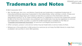 @DataCrunch_Lab
@RTPAnalysts
Trademarks and Notes
© IBM Corporation 2019
• IBM, the IBM logo, ibm.com, and Watson OpenScale are trademarks or registered trademarks of
International Business Machines Corporation in the United States, other countries, or both. If these and
other IBM trademarked terms are marked on their first occurrence in this information with the
appropriate symbol (® or ™), these symbols indicate U.S. registered or common law trademarks owned
by IBM at the time this information was published. Such trademarks may also be registered or common
law trademarks in other countries. A current list of IBM trademarks is available on the Web at
“Copyright and trademark information” at www.ibm.com/legal/copytrade.shtml.
• Other company, product, and service names may be trademarks or service marks of others.
• References in this publication to IBM products or services do not imply that IBM intends to make them
available in all countries in which IBM operates.
 