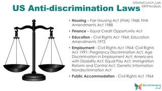 @DataCrunch_Lab
@RTPAnalysts
US Anti-discrimination Laws
• Housing – Fair Housing Act (FHA) 1968; FHA
Amendments Act 1988
• Finance – Equal Credit Opportunity Act
• Education - Civil Rights Act 1964; Education
Amendments 1972
• Employment - Civil Rights Act 1964; Civil Rights
Act 1991; Pregnancy Discrimination Act; Age
Discrimination in Employment Act; Americans
with Disability Act; Equal Pay Act; Immigration
Reform and Control Act; Genetic Information
Nondiscrimination Act
• Public Accommodation - Civil Rights Act 1964
 