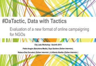 #DaTactic, Data with Tactics 
Evaluation of a new format of online campaigning 
for NGOs 
City Labs Workshop - SocInfo 2014 
Pablo Aragón (Barcelona Media), Saya Sauliere (Oxfam Intermón), 
Rebeca Díez Escudero (Oxfam Intermón ), & Alberto Abellán (Oxfam Intermón ) 
 