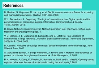 References 
M. Bastian, S. Heymann, M. Jacomy, et al. Gephi: an open source software for exploring 
and manipulating networks. ICWSM, 8:361{362, 2009. 
W. L. Bennett and A. Segerberg. The logic of connective action: Digital media and the 
personalization of contentious politics. Information, Communication & Society, 
15(5):739{768, 2012. 
D. Beyer. Network visualizer (netviz). Network animation tool. http://www.rooftop. com 
Research and Development page. 4. 
V. D. Blondel, J.-L. Guillaume, R. Lambiotte, and E. Lefebvre. Fast unfolding of 
communities in large networks. Journal of Statistical Mechanics: Theory and Experiment, 
2008(10):P10008, 2008. 
M. Castells. Networks of outrage and hope: Social movements in the internet age. John 
Wiley & Sons, 2013. 
S. Gonzáalez-Bailóon, J. Borge-Holthoefer, A. Rivero, and Y. Moreno. The dynamics of 
protest recruitment through an online network. Scientific reports, 1, 2011. 
P. N. Howard, A. Duvty, D. Freelon, M. Hussain, W. Mari, and M. Mazaid. Opening closed 
regimes: what was the role of social media during the arab spring? 2011. 
 