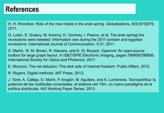 References 
H. H. Khondker. Role of the new media in the arab spring. Globalizations, 8(5):675{679, 
2011. 
G. Lotan, E. Graevy, M. Ananny, D. Gavtney, I. Pearce, et al. The arab spring| the 
revolutions were tweeted: Information ows during the 2011 tunisian and egyptian 
revolutions. International Journal of Communication, 5:31, 2011. 
S. Martin, W. M. Brown, R. Klavans, and K. W. Boyack. Openord: An open-source 
toolbox for large graph layout. In IS&T/SPIE Electronic Imaging, pages 786806{786806. 
International Society for Optics and Photonics, 2011. 
E. Morozov. The net delusion: The dark side of Internet freedom. Public Affairs, 2012. 
R. Rogers. Digital methods. MIT Press, 2013. 
J. Toret, A. Calleja, O. Marín, P. Aragón, M. Aguilera, and A. Lumbreras. Tecnopolítica: la 
potencia de las multitudes conectadas. el sistema red 15m, un nuevo paradigma de la 
política distribuida. IN3 Working Paper Series, 2013. 
 