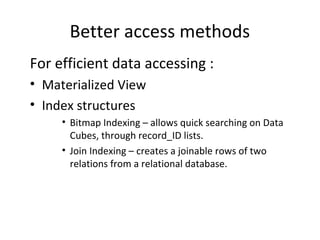 Better access methods
For efficient data accessing :
• Materialized View
• Index structures
     • Bitmap Indexing – allows quick searching on Data
       Cubes, through record_ID lists.
     • Join Indexing – creates a joinable rows of two
       relations from a relational database.
 