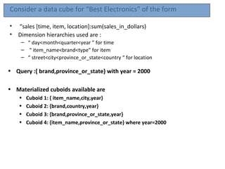 Consider a data cube for “Best Electronics” of the form

•   “sales [time, item, location]:sum(sales_in_dollars)
•   Dimension hierarchies used are :
     – “ day<month<quarter<year ” for time
     – “ item_name<brand<type” for item
     – “ street<city<province_or_state<country “ for location

• Query :{ brand,province_or_state} with year = 2000

• Materialized cuboids available are
    •   Cuboid 1: { item_name,city,year}
    •   Cuboid 2: {brand,country,year}
    •   Cuboid 3: {brand,province_or_state,year}
    •   Cuboid 4: {item_name,province_or_state} where year=2000
 