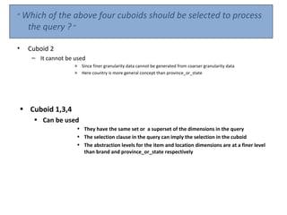 “ Which of the     above four cuboids should be selected to process
    the query ? “

•   Cuboid 2
     – It cannot be used
                    » Since finer granularity data cannot be generated from coarser granularity data
                    » Here country is more general concept than province_or_state




• Cuboid 1,3,4
     • Can be used
                     • They have the same set or a superset of the dimensions in the query
                     • The selection clause in the query can imply the selection in the cuboid
                     • The abstraction levels for the item and location dimensions are at a finer level
                       than brand and province_or_state respectively
 