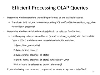 Efficient Processing OLAP Queries
•   Determine which operations should be performed on the available cuboids
     – Transform drill, roll, etc. into corresponding SQL and/or OLAP operations, e.g., dice
        = selection + projection
•   Determine which materialized cuboid(s) should be selected for OLAP op.
     – Let the query to be processed be on {brand, province_or_state} with the condition
        “year = 2004”, and there are 4 materialized cuboids available:
         1) {year, item_name, city}
         2) {year, brand, country}
         3) {year, brand, province_or_state}
         4) {item_name, province_or_state} where year = 2004
         Which should be selected to process the query?
•   Explore indexing structures and compressed vs. dense array structs in MOLAP
                                                                                        23
 