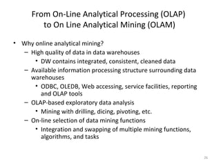 From On-Line Analytical Processing (OLAP)
         to On Line Analytical Mining (OLAM)
• Why online analytical mining?
  – High quality of data in data warehouses
      • DW contains integrated, consistent, cleaned data
  – Available information processing structure surrounding data
    warehouses
      • ODBC, OLEDB, Web accessing, service facilities, reporting
        and OLAP tools
  – OLAP-based exploratory data analysis
      • Mining with drilling, dicing, pivoting, etc.
  – On-line selection of data mining functions
      • Integration and swapping of multiple mining functions,
        algorithms, and tasks

                                                                    26
 