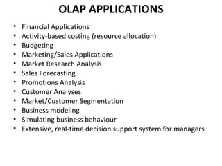 OLAP APPLICATIONS
•   Financial Applications
•   Activity-based costing (resource allocation)
•   Budgeting
•   Marketing/Sales Applications
•   Market Research Analysis
•   Sales Forecasting
•   Promotions Analysis
•   Customer Analyses
•   Market/Customer Segmentation
•   Business modeling
•   Simulating business behaviour
•   Extensive, real-time decision support system for managers
 