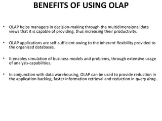 BENEFITS OF USING OLAP

•   OLAP helps managers in decision-making through the multidimensional data
    views that it is capable of providing, thus increasing their productivity.

•   OLAP applications are self-sufficient owing to the inherent flexibility provided to
    the organized databases.

•   It enables simulation of business models and problems, through extensive usage
    of analysis-capabilities.

•   In conjunction with data warehousing, OLAP can be used to provide reduction in
    the application backlog, faster information retrieval and reduction in query drag..
 