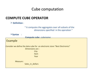 Cube computation

COMPUTE CUBE OPERATOR
      Definition :
                       “ It computes the aggregates over all subsets of the
                                 dimensions specified in the operation “
     Syntax :
                       Compute cube cubename
Example
Consider we define the data cube for an electronic store “Best Electronics”
                      Dimensions are :
                                City
                                Item
                                Year

           Measure :
                       Sales_in_dollars
 