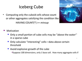 Iceberg Cube
• Computing only the cuboid cells whose count
  or other aggregates satisfying the condition like
            HAVING COUNT(*) >= minsup

   Motivation
     Only a small portion of cube cells may be “above the water’’

      in a sparse cube
     Only calculate “interesting” cells—data above certain

      threshold
     Avoid explosive growth of the cube

        Suppose 100 dimensions, only 1 base cell. How many aggregate cells if

                                                                           6
 