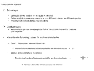 Compute cube operator

   Advantages

       – Computes all the cuboids for the cube in advance
       – Online analytical processing needs to access different cuboids for different queries.
       – Precomputation leads to fast response time

   Disadvantages
       – Required storage space may explode if all of the cuboids in the data cube are
         precomputed

  •   Consider the following 2 cases for n-dimensional cube

       – Case 1 : Dimensions have no hierarchies

            • Then the total number of cuboids computed for a n-dimensional cube         =   2n

       – Case 2: Dimensions have hierarchies

            • Then the total number of cuboids computed for a n-dimensional cube         =


                        » Where Li is the number of levels associated with dimension i
 
