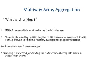 Multiway Array Aggregation
    “ What is chunking ?”

•    MOLAP uses multidimensional array for data storage

•    Chunk is obtained by partitioning the multidimensional array such that it
     is small enough to fit in the memory available for cube computation

So from the above 2 points we get :

“ Chunking is a method for dividing the n-dimensional array into small n-
   dimensional chunks “
 
