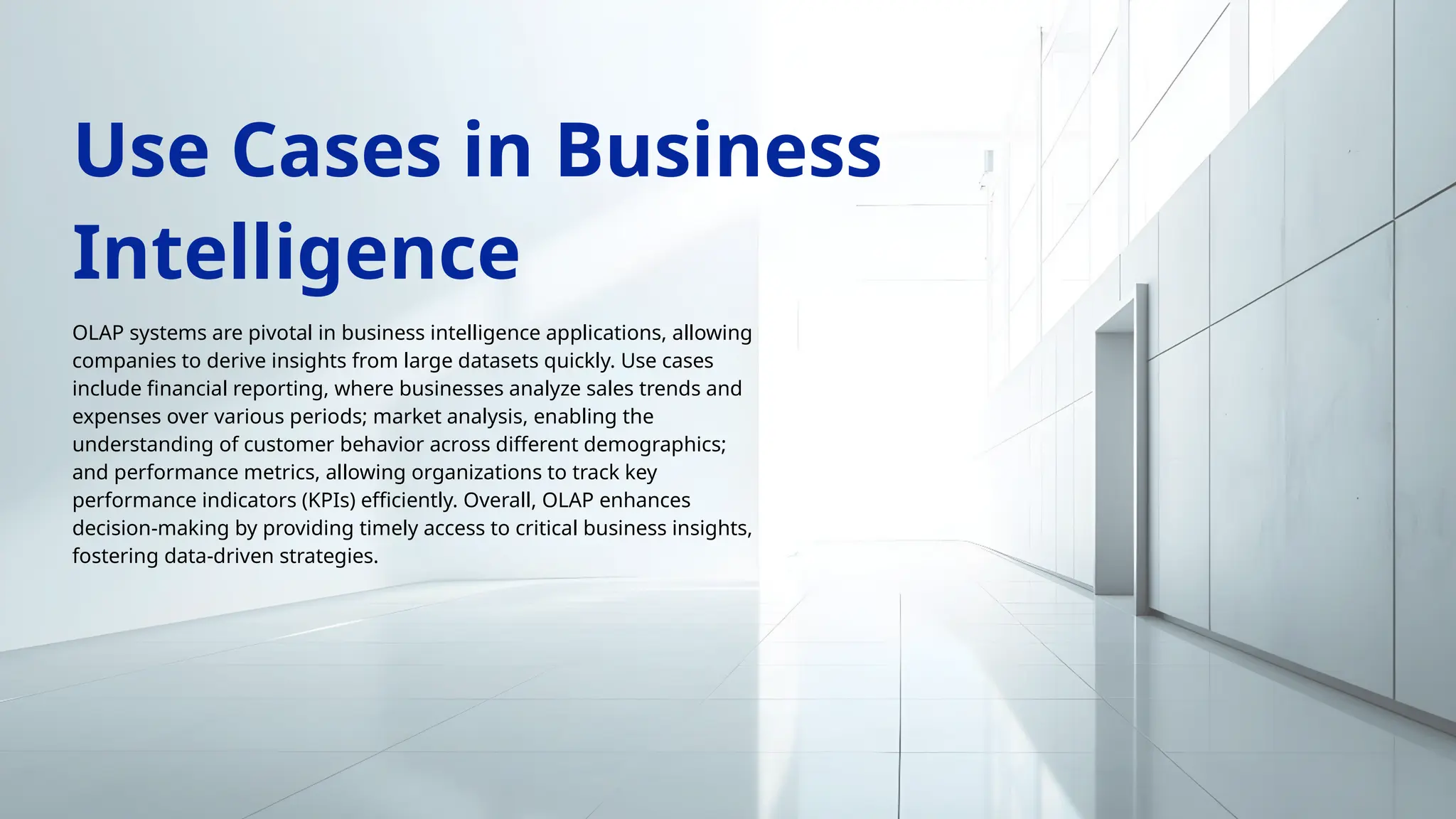OLAP systems are pivotal in business intelligence applications, allowing
companies to derive insights from large datasets quickly. Use cases
include financial reporting, where businesses analyze sales trends and
expenses over various periods; market analysis, enabling the
understanding of customer behavior across different demographics;
and performance metrics, allowing organizations to track key
performance indicators (KPIs) efficiently. Overall, OLAP enhances
decision-making by providing timely access to critical business insights,
fostering data-driven strategies.
Use Cases in Business
Intelligence
 