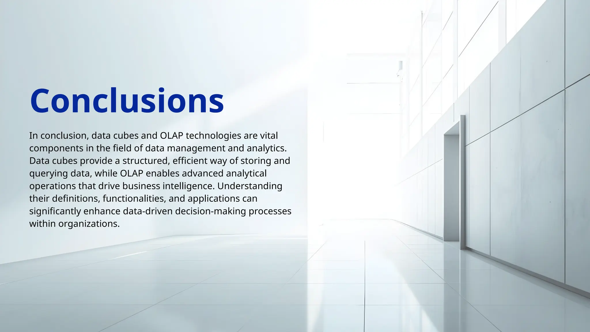In conclusion, data cubes and OLAP technologies are vital
components in the field of data management and analytics.
Data cubes provide a structured, efficient way of storing and
querying data, while OLAP enables advanced analytical
operations that drive business intelligence. Understanding
their definitions, functionalities, and applications can
significantly enhance data-driven decision-making processes
within organizations.
Conclusions
 