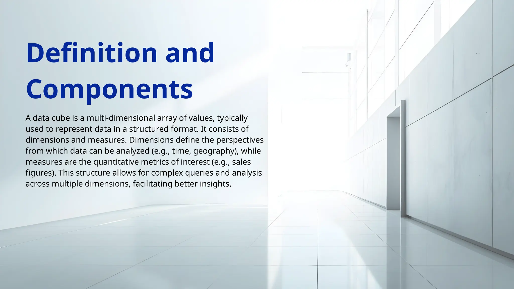A data cube is a multi-dimensional array of values, typically
used to represent data in a structured format. It consists of
dimensions and measures. Dimensions define the perspectives
from which data can be analyzed (e.g., time, geography), while
measures are the quantitative metrics of interest (e.g., sales
figures). This structure allows for complex queries and analysis
across multiple dimensions, facilitating better insights.
Definition and
Components
 