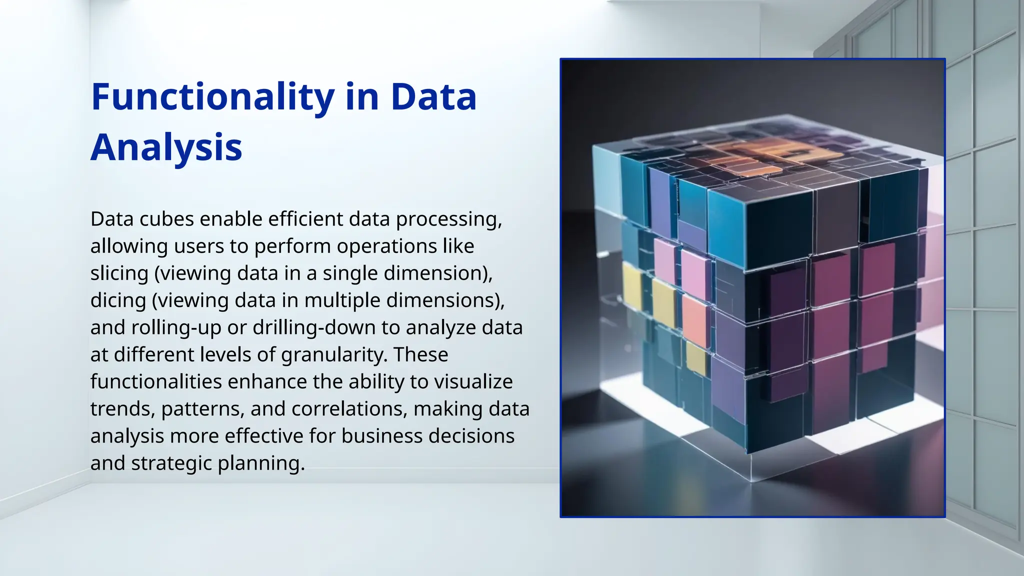 Functionality in Data
Analysis
Data cubes enable efficient data processing,
allowing users to perform operations like
slicing (viewing data in a single dimension),
dicing (viewing data in multiple dimensions),
and rolling-up or drilling-down to analyze data
at different levels of granularity. These
functionalities enhance the ability to visualize
trends, patterns, and correlations, making data
analysis more effective for business decisions
and strategic planning.
 