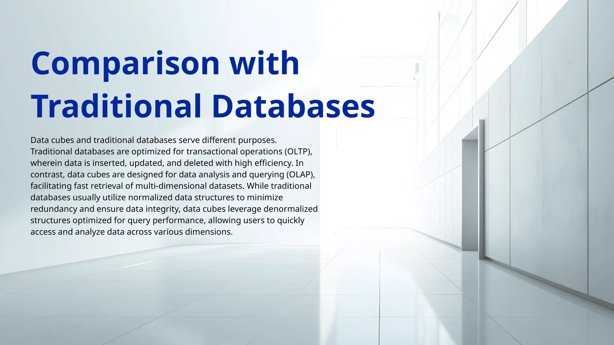 Data cubes and traditional databases serve different purposes.
Traditional databases are optimized for transactional operations (OLTP),
wherein data is inserted, updated, and deleted with high efficiency. In
contrast, data cubes are designed for data analysis and querying (OLAP),
facilitating fast retrieval of multi-dimensional datasets. While traditional
databases usually utilize normalized data structures to minimize
redundancy and ensure data integrity, data cubes leverage denormalized
structures optimized for query performance, allowing users to quickly
access and analyze data across various dimensions.
Comparison with
Traditional Databases
 