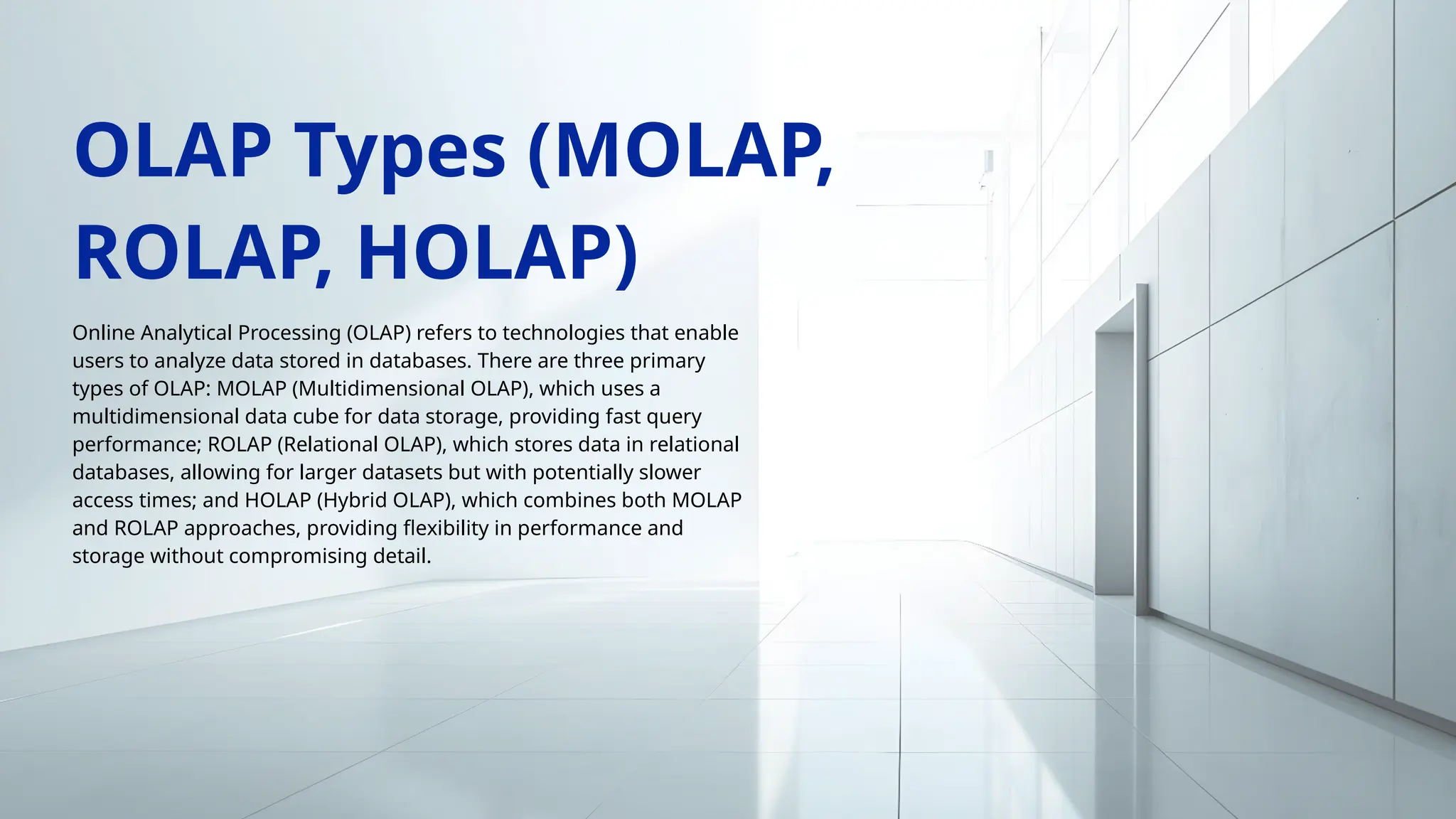 Online Analytical Processing (OLAP) refers to technologies that enable
users to analyze data stored in databases. There are three primary
types of OLAP: MOLAP (Multidimensional OLAP), which uses a
multidimensional data cube for data storage, providing fast query
performance; ROLAP (Relational OLAP), which stores data in relational
databases, allowing for larger datasets but with potentially slower
access times; and HOLAP (Hybrid OLAP), which combines both MOLAP
and ROLAP approaches, providing flexibility in performance and
storage without compromising detail.
OLAP Types (MOLAP,
ROLAP, HOLAP)
 