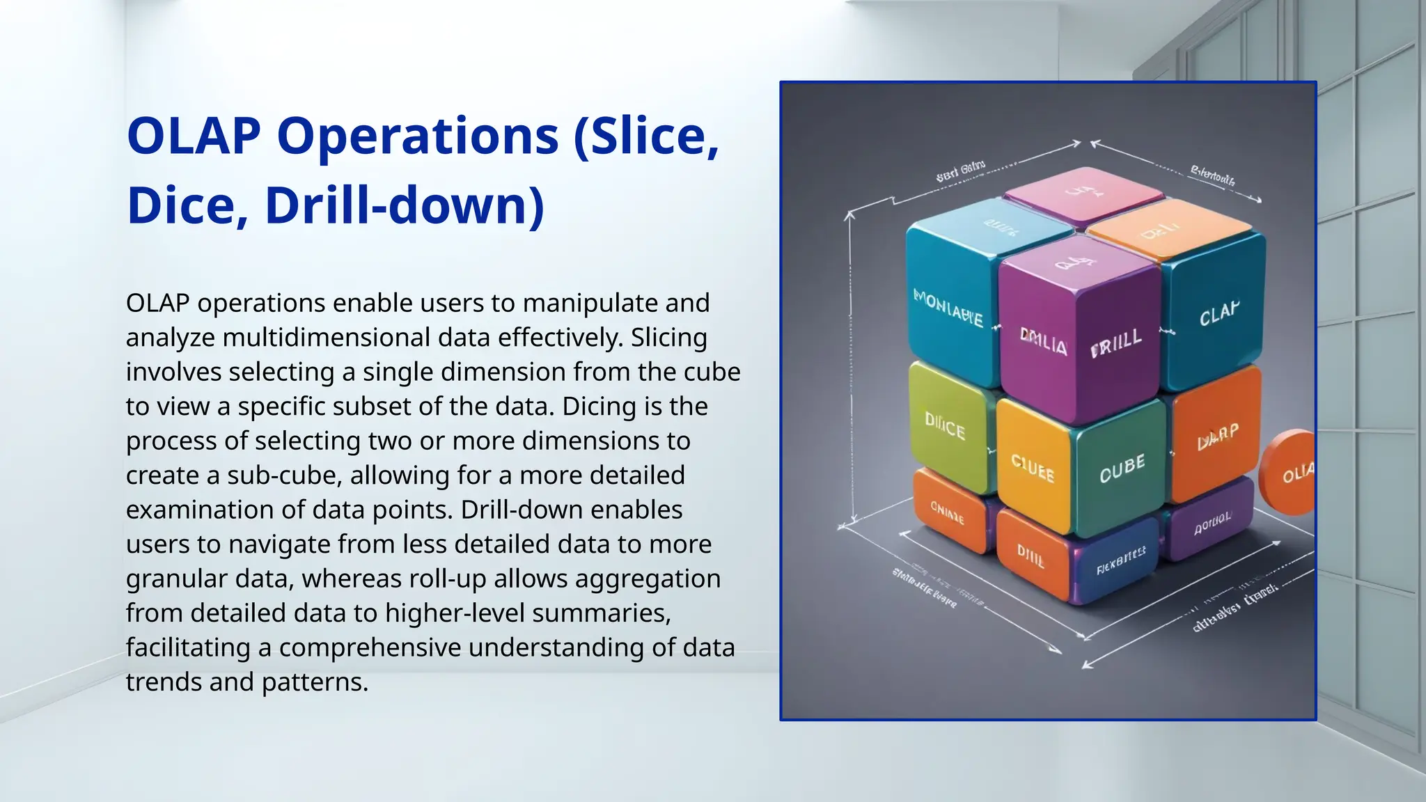 OLAP Operations (Slice,
Dice, Drill-down)
OLAP operations enable users to manipulate and
analyze multidimensional data effectively. Slicing
involves selecting a single dimension from the cube
to view a specific subset of the data. Dicing is the
process of selecting two or more dimensions to
create a sub-cube, allowing for a more detailed
examination of data points. Drill-down enables
users to navigate from less detailed data to more
granular data, whereas roll-up allows aggregation
from detailed data to higher-level summaries,
facilitating a comprehensive understanding of data
trends and patterns.
 