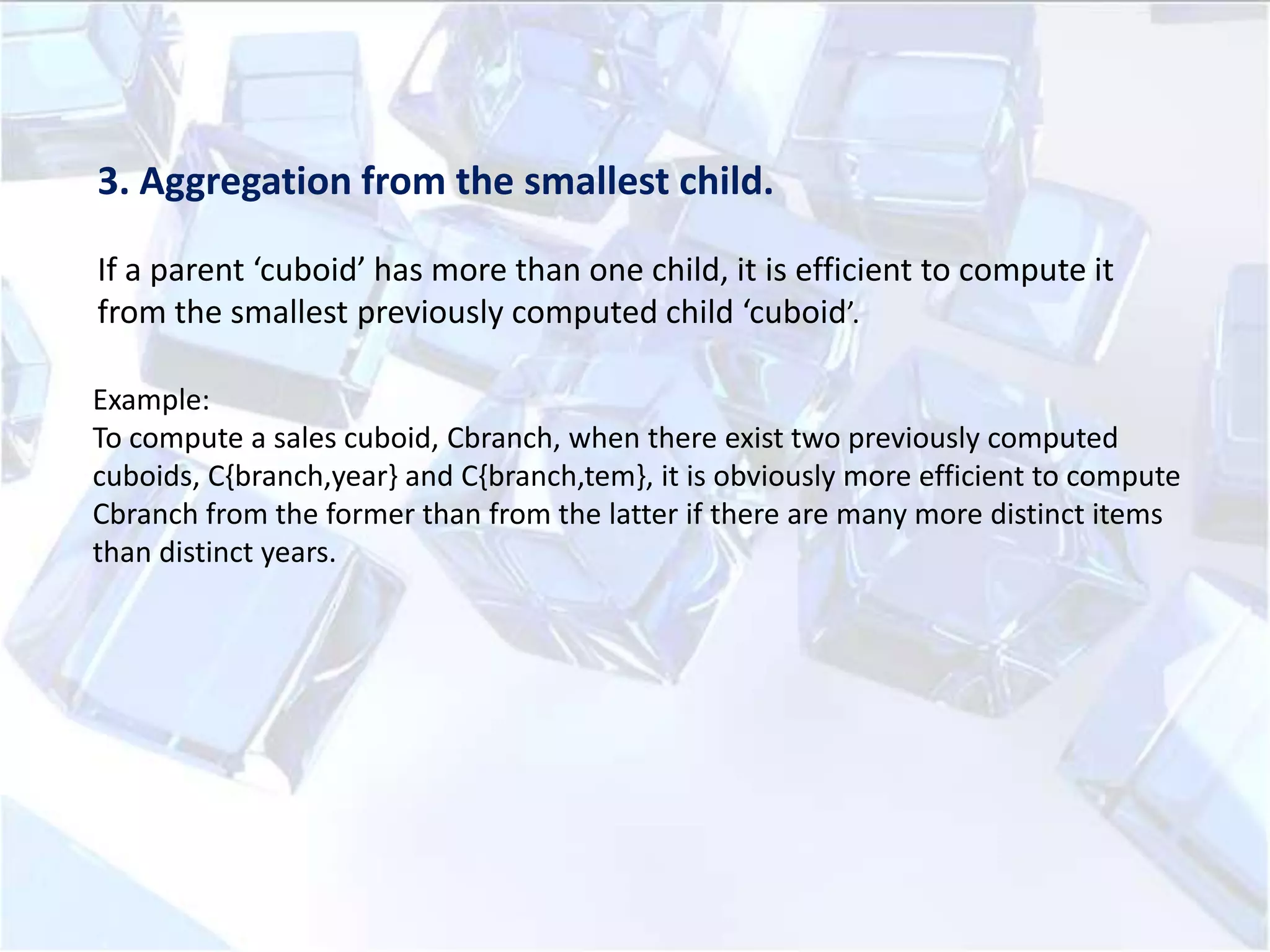 3. Aggregation from the smallest child.
If a parent ‘cuboid’ has more than one child, it is efficient to compute it
from the smallest previously computed child ‘cuboid’.
Example:
To compute a sales cuboid, Cbranch, when there exist two previously computed
cuboids, C{branch,year} and C{branch,tem}, it is obviously more efficient to compute
Cbranch from the former than from the latter if there are many more distinct items
than distinct years.

 