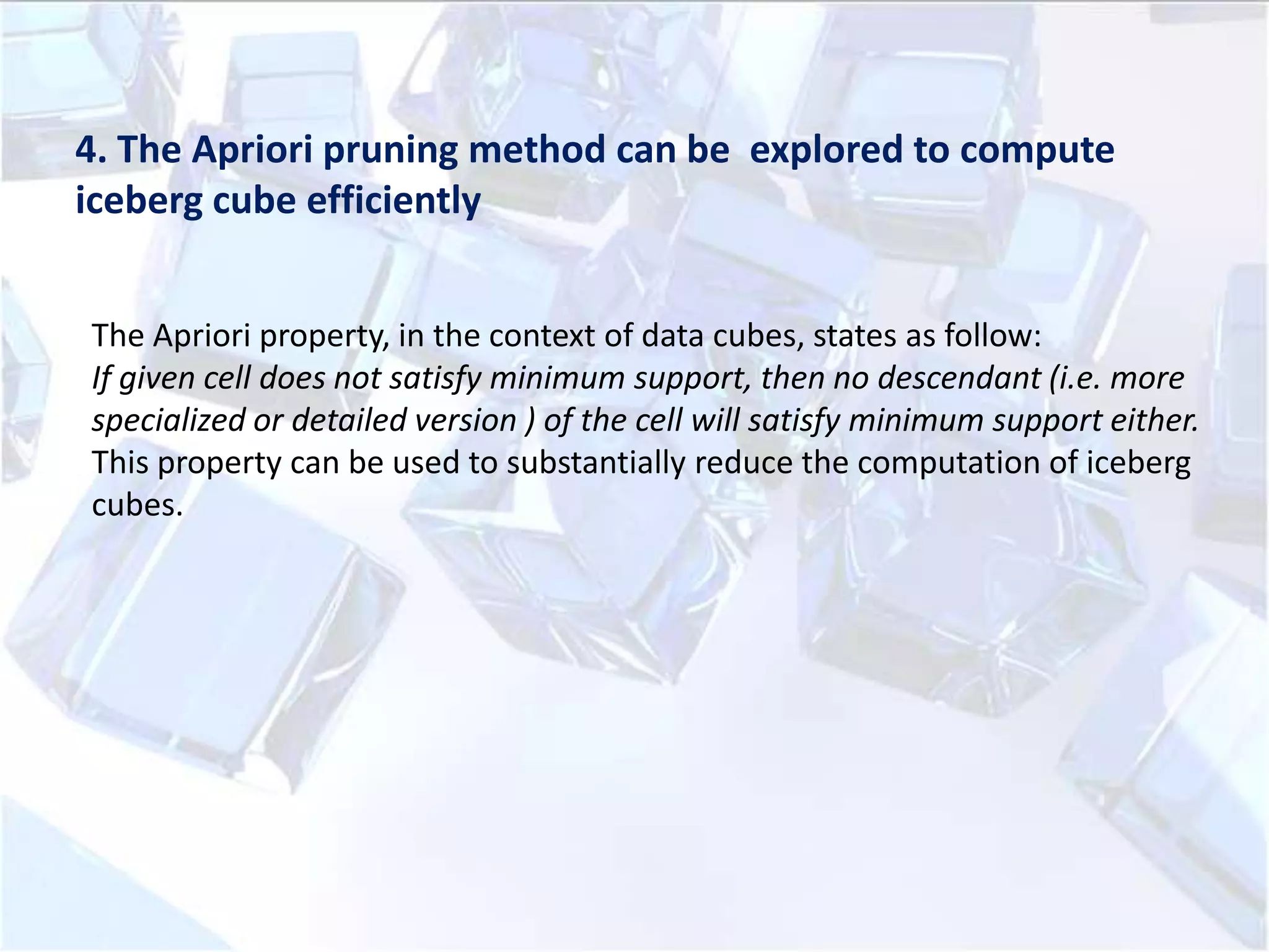 4. The Apriori pruning method can be explored to compute
iceberg cube efficiently
The Apriori property, in the context of data cubes, states as follow:
If given cell does not satisfy minimum support, then no descendant (i.e. more
specialized or detailed version ) of the cell will satisfy minimum support either.
This property can be used to substantially reduce the computation of iceberg
cubes.

 