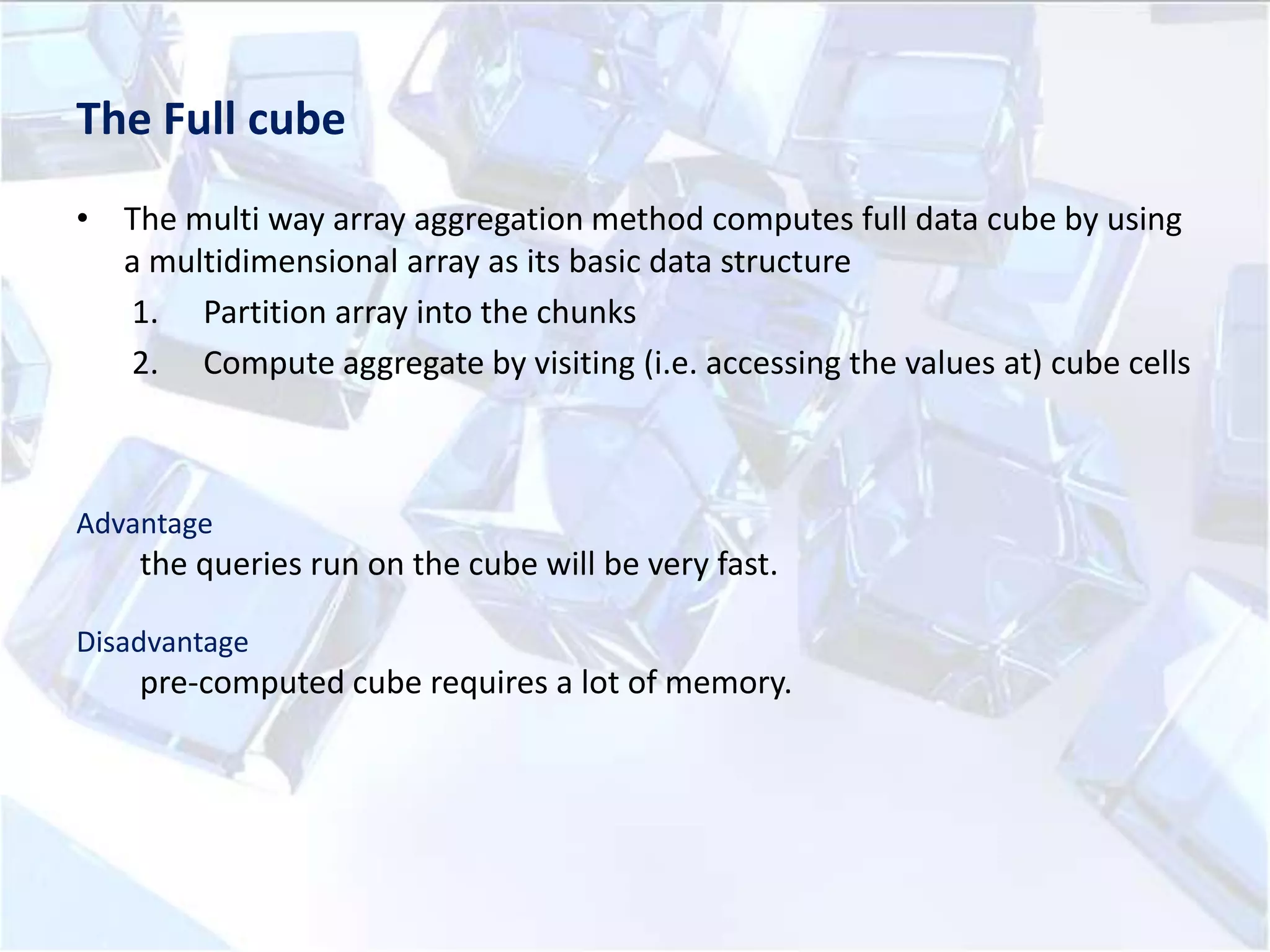 The Full cube
• The multi way array aggregation method computes full data cube by using
a multidimensional array as its basic data structure
1. Partition array into the chunks
2. Compute aggregate by visiting (i.e. accessing the values at) cube cells

Advantage

the queries run on the cube will be very fast.
Disadvantage

pre-computed cube requires a lot of memory.

 