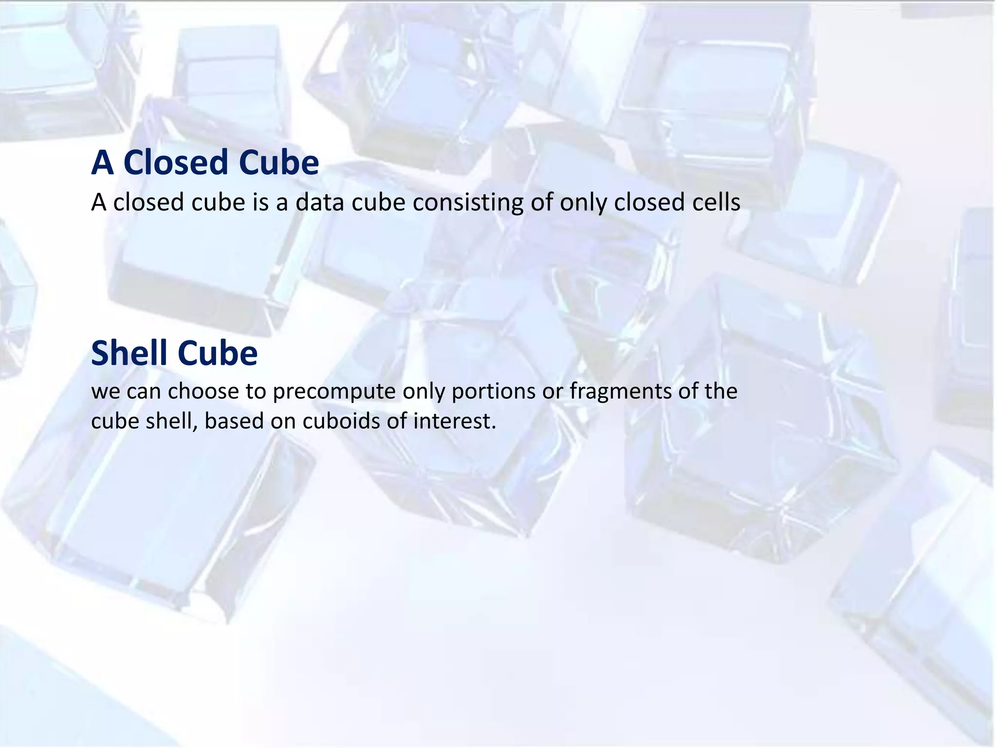 A Closed Cube
A closed cube is a data cube consisting of only closed cells

Shell Cube
we can choose to precompute only portions or fragments of the
cube shell, based on cuboids of interest.

 