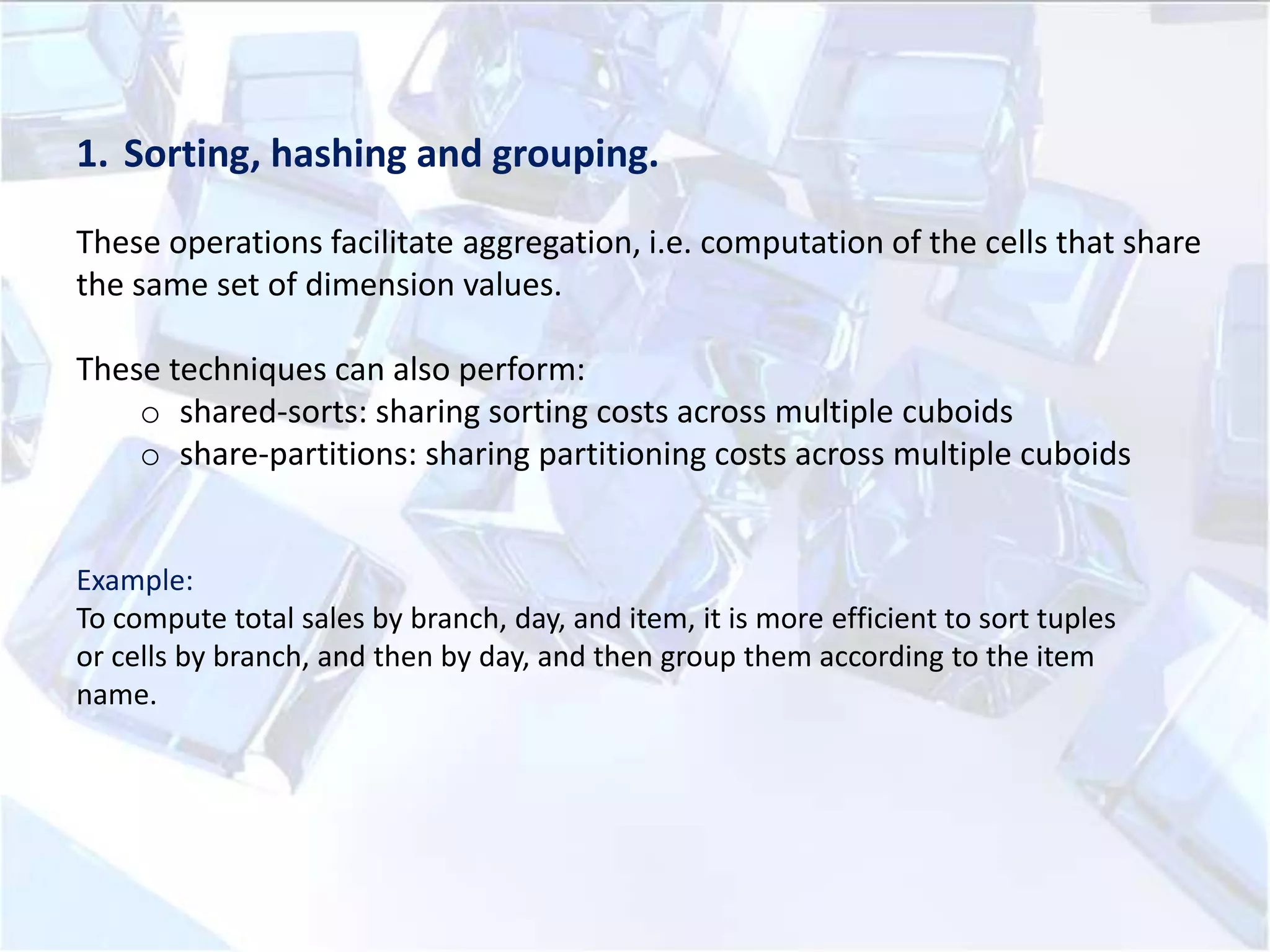 1. Sorting, hashing and grouping.
These operations facilitate aggregation, i.e. computation of the cells that share
the same set of dimension values.

These techniques can also perform:
o shared-sorts: sharing sorting costs across multiple cuboids
o share-partitions: sharing partitioning costs across multiple cuboids

Example:
To compute total sales by branch, day, and item, it is more efficient to sort tuples
or cells by branch, and then by day, and then group them according to the item
name.

 