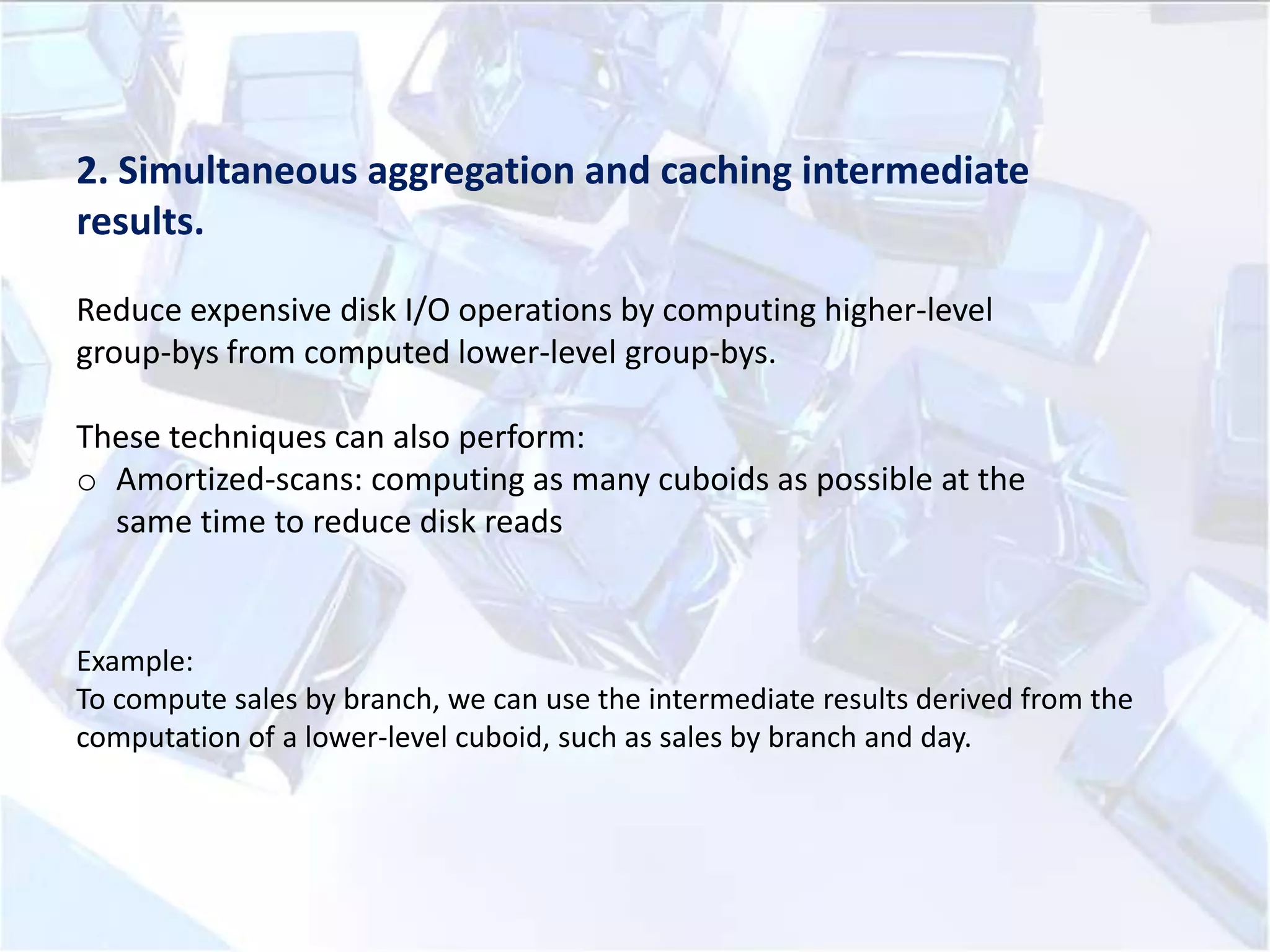 2. Simultaneous aggregation and caching intermediate
results.
Reduce expensive disk I/O operations by computing higher-level
group-bys from computed lower-level group-bys.
These techniques can also perform:
o Amortized-scans: computing as many cuboids as possible at the
same time to reduce disk reads

Example:
To compute sales by branch, we can use the intermediate results derived from the
computation of a lower-level cuboid, such as sales by branch and day.

 