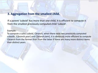 3. Aggregation from the smallest child.
If a parent ‘cuboid’ has more than one child, it is efficient to compute it
from the smallest previously computed child ‘cuboid’.
Example:
To compute a sales cuboid, Cbranch, when there exist two previously computed
cuboids, C{branch,year} and C{branch,tem}, it is obviously more efficient to compute
Cbranch from the former than from the latter if there are many more distinct items
than distinct years.

 