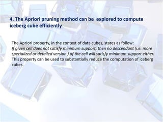 4. The Apriori pruning method can be explored to compute
iceberg cube efficiently
The Apriori property, in the context of data cubes, states as follow:
If given cell does not satisfy minimum support, then no descendant (i.e. more
specialized or detailed version ) of the cell will satisfy minimum support either.
This property can be used to substantially reduce the computation of iceberg
cubes.

 