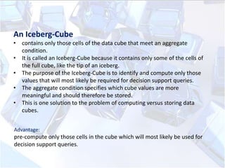 An Iceberg-Cube
• contains only those cells of the data cube that meet an aggregate
condition.
• It is called an Iceberg-Cube because it contains only some of the cells of
the full cube, like the tip of an iceberg.
• The purpose of the Iceberg-Cube is to identify and compute only those
values that will most likely be required for decision support queries.
• The aggregate condition specifies which cube values are more
meaningful and should therefore be stored.
• This is one solution to the problem of computing versus storing data
cubes.
Advantage:

pre-compute only those cells in the cube which will most likely be used for
decision support queries.

 