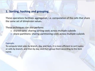 1. Sorting, hashing and grouping.
These operations facilitate aggregation, i.e. computation of the cells that share
the same set of dimension values.

These techniques can also perform:
o shared-sorts: sharing sorting costs across multiple cuboids
o share-partitions: sharing partitioning costs across multiple cuboids

Example:
To compute total sales by branch, day, and item, it is more efficient to sort tuples
or cells by branch, and then by day, and then group them according to the item
name.

 