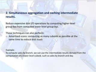 2. Simultaneous aggregation and caching intermediate
results.
Reduce expensive disk I/O operations by computing higher-level
group-bys from computed lower-level group-bys.
These techniques can also perform:
o Amortized-scans: computing as many cuboids as possible at the
same time to reduce disk reads

Example:
To compute sales by branch, we can use the intermediate results derived from the
computation of a lower-level cuboid, such as sales by branch and day.

 