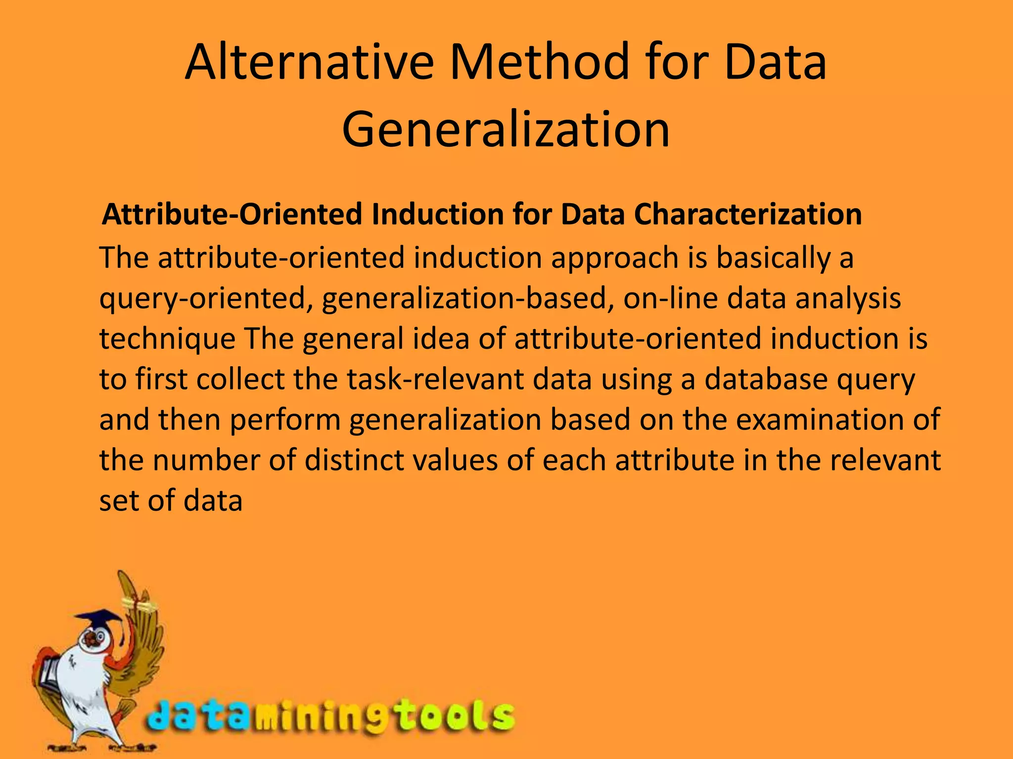 Alternative Method for Data GeneralizationAttribute-Oriented Induction for Data CharacterizationThe attribute-oriented induction approach is basically a query-oriented, generalization-based, on-line data analysis technique The general idea of attribute-oriented induction is to first collect the task-relevant data using a database query and then perform generalization based on the examination of the number of distinct values of each attribute in the relevant set of data