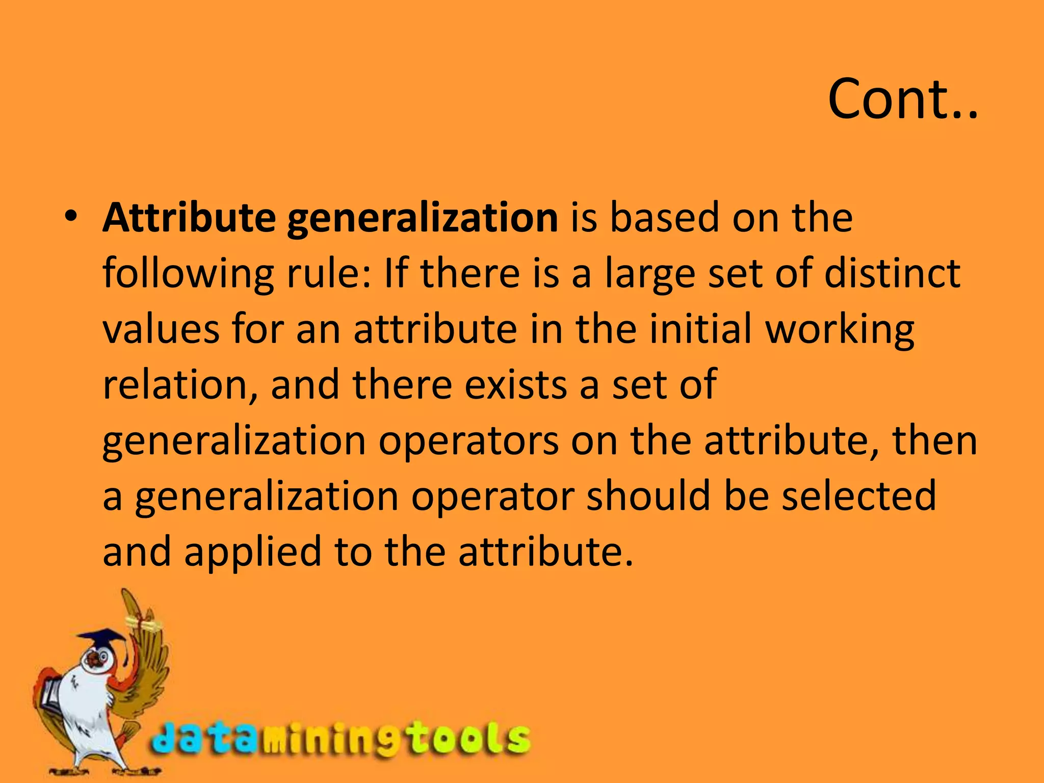 Cont..Attribute generalization is based on the following rule: If there is a large set of distinct values for an attribute in the initial working relation, and there exists a set of generalization operators on the attribute, then a generalization operator should be selected and applied to the attribute.