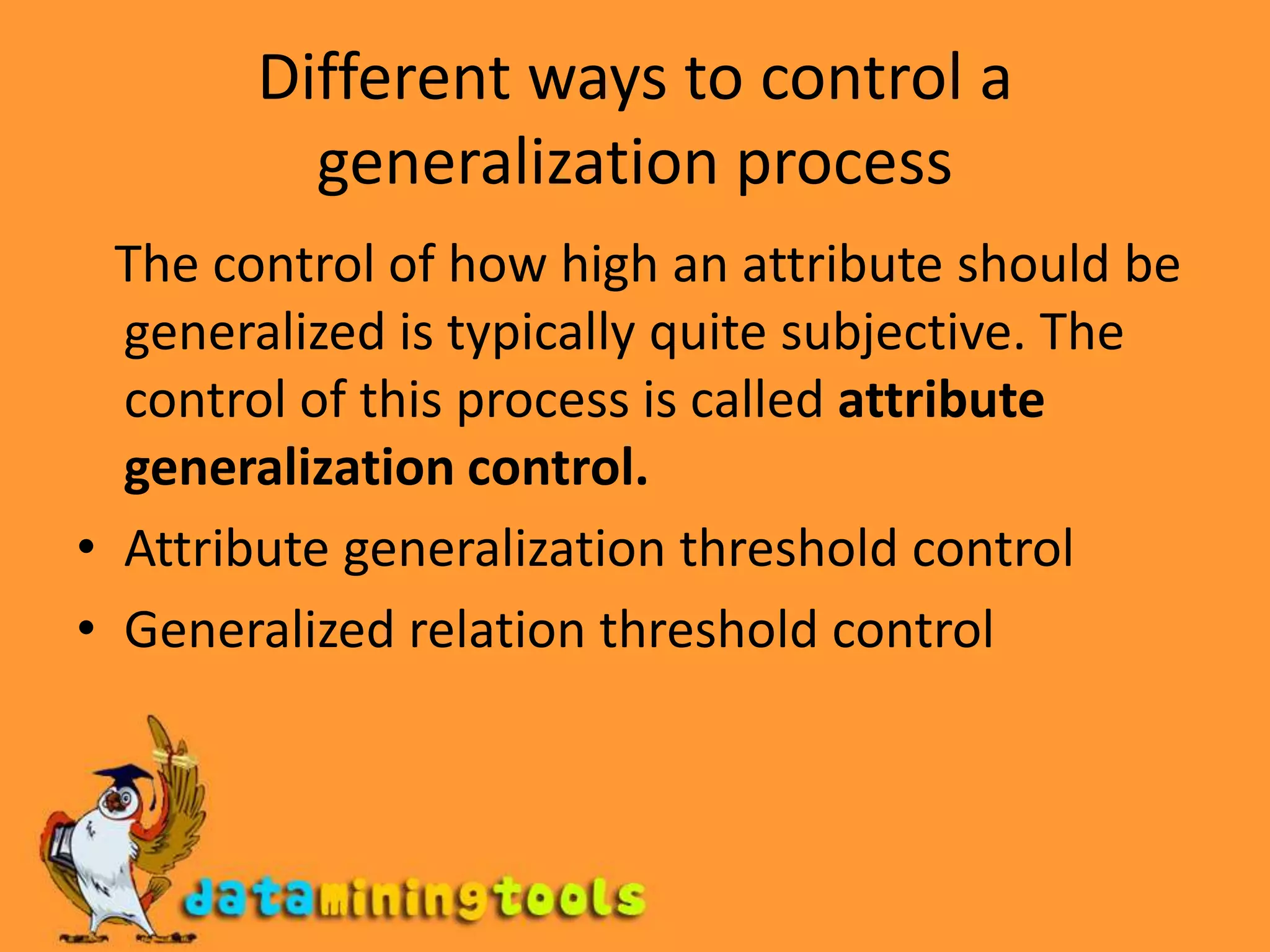 Different ways to control a generalization process   The control of how high an attribute should be generalized is typically quite subjective. The control of this process is called attribute generalization control.Attribute generalization threshold controlGeneralized relation threshold control