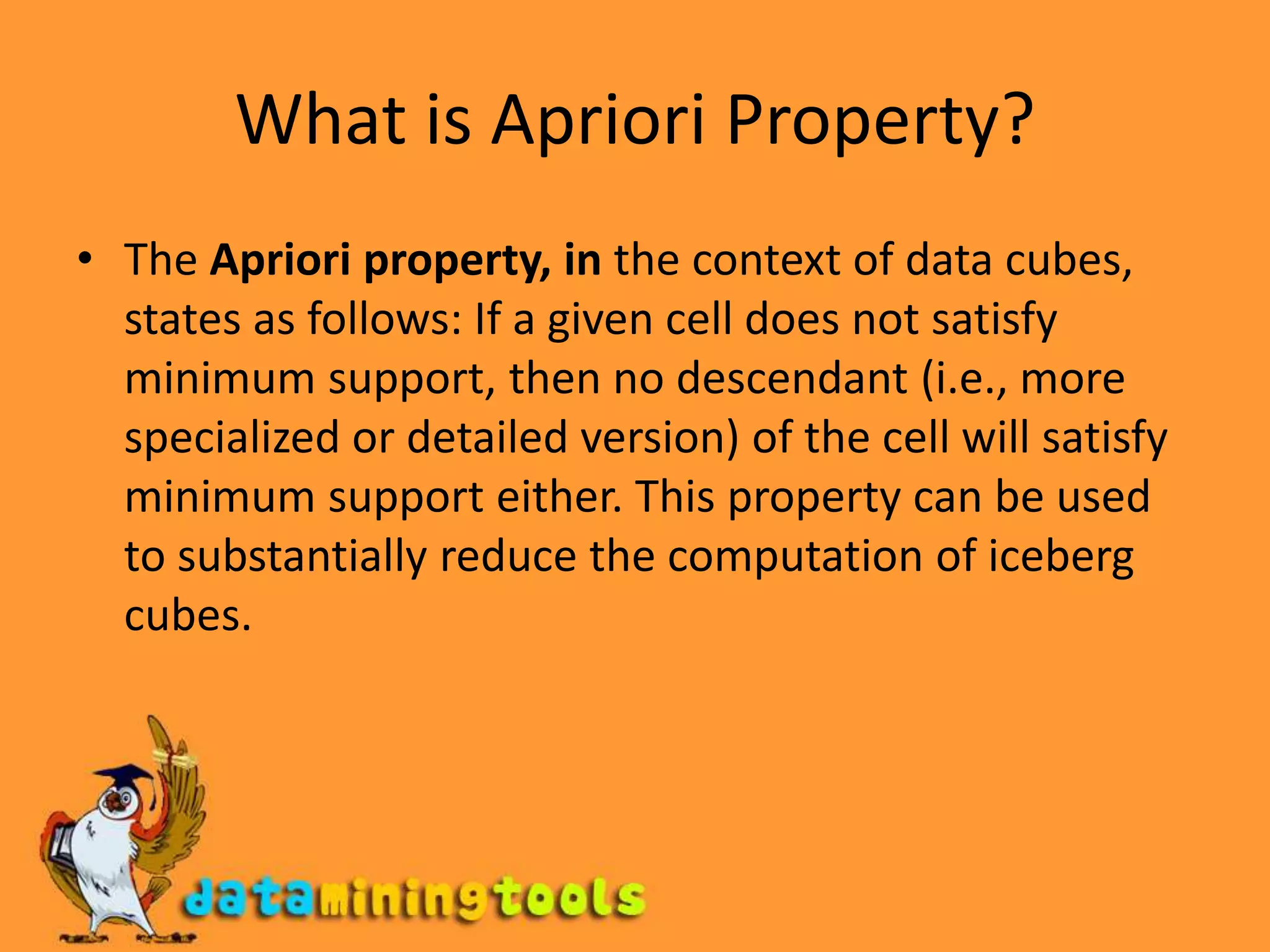 What is Apriori Property?The Apriori property, in the context of data cubes, states as follows: If a given cell does not satisfy minimum support, then no descendant (i.e., more specialized or detailed version) of the cell will satisfy minimum support either. This property can be used to substantially reduce the computation of iceberg cubes.