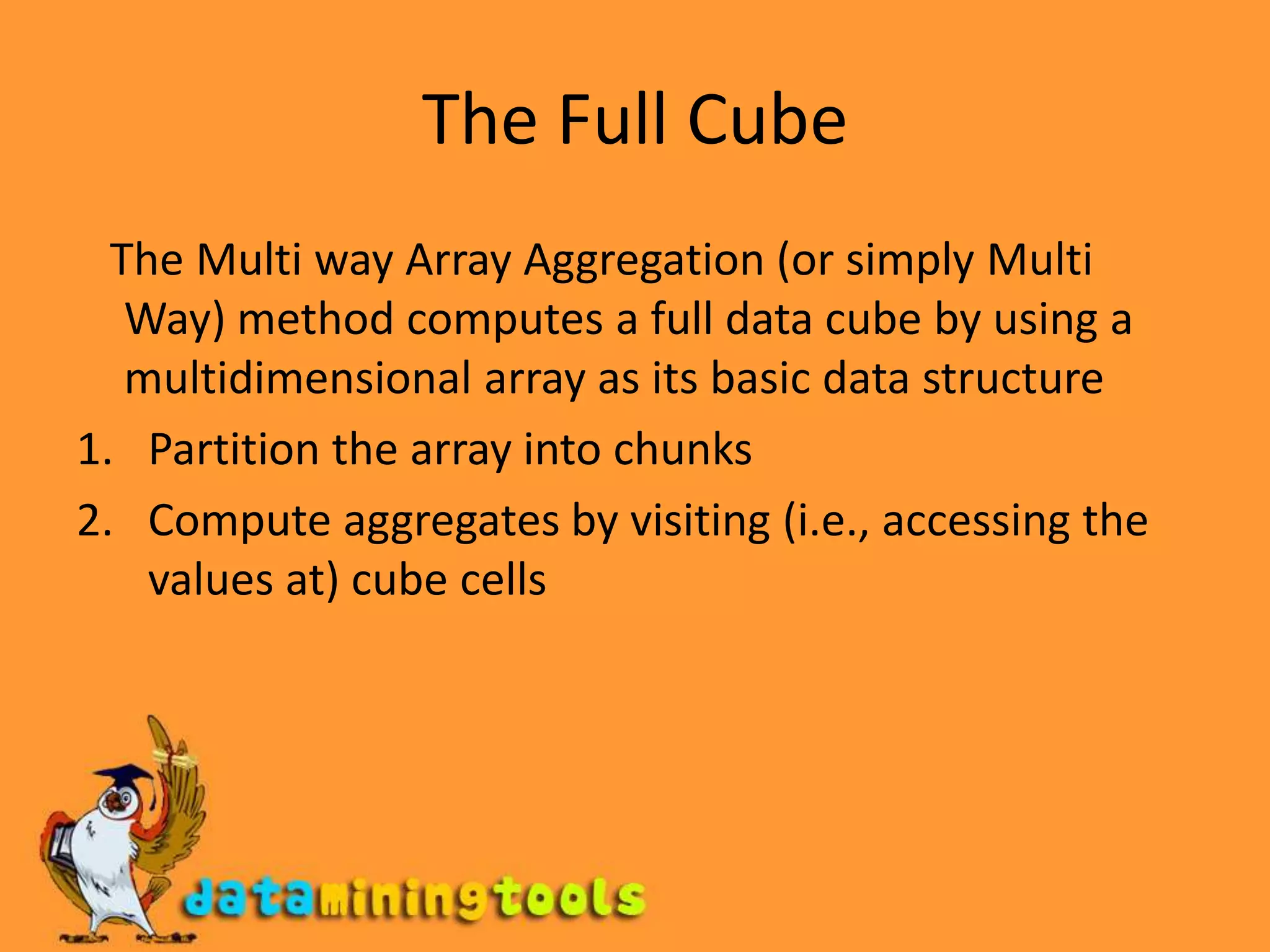 The Full Cube   The Multi way Array Aggregation (or simply Multi Way) method computes a full data cube by using a multidimensional array as its basic data structurePartition the array into chunksCompute aggregates by visiting (i.e., accessing the values at) cube cells